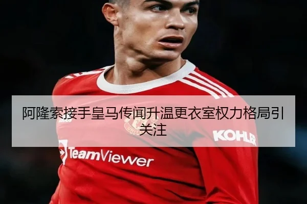 阿隆索接手皇马传闻升温更衣室权力格局引关注